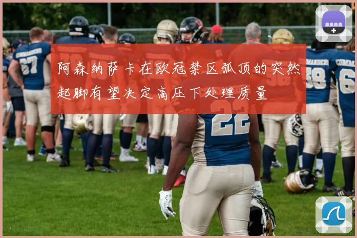 阿森纳萨卡在欧冠禁区弧顶的突然起脚有望决定高压下处理质量