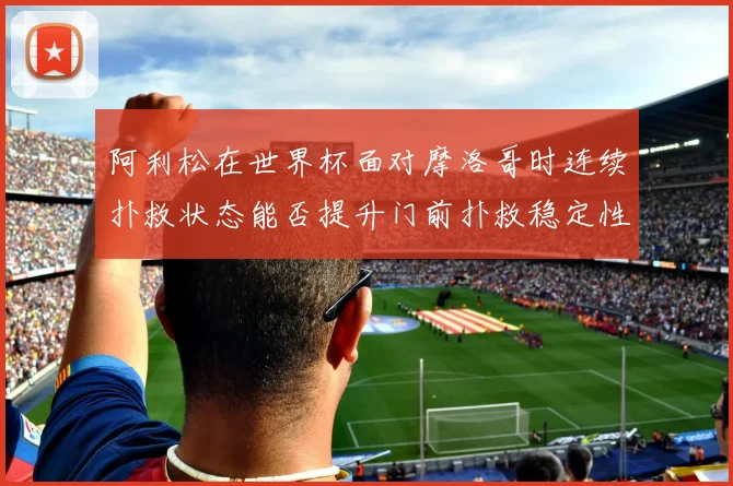 阿利松在世界杯面对摩洛哥时连续扑救状态能否提升门前扑救稳定性