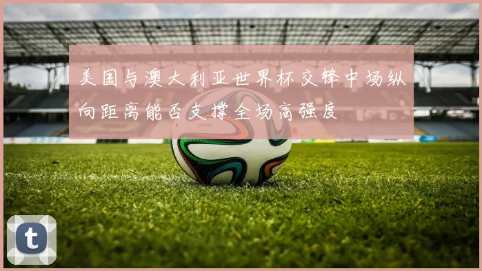 美国与澳大利亚世界杯交锋中场纵向距离能否支撑全场高强度