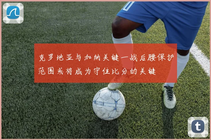 克罗地亚与加纳关键一战后腰保护范围或将成为守住比分的关键