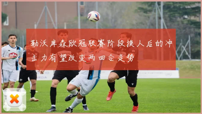 勒沃库森欧冠联赛阶段换人后的冲击力有望改变两回合走势
