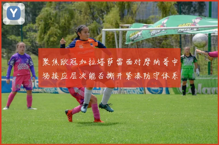 聚焦欧冠加拉塔萨雷面对摩纳哥中场接应层次能否撕开紧凑防守体系