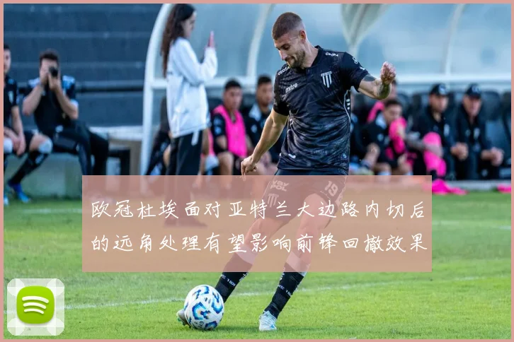 欧冠杜埃面对亚特兰大边路内切后的远角处理有望影响前锋回撤效果