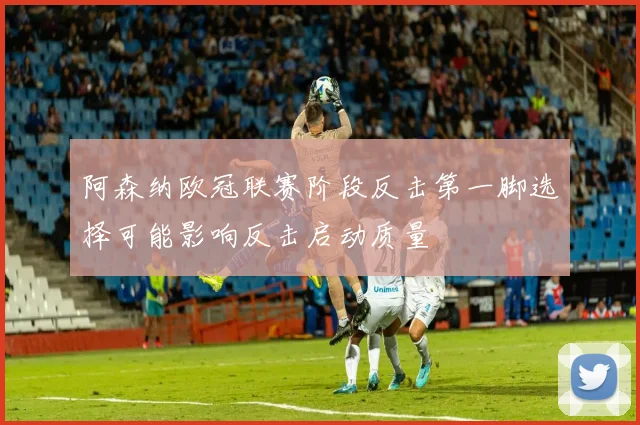 阿森纳欧冠联赛阶段反击第一脚选择可能影响反击启动质量