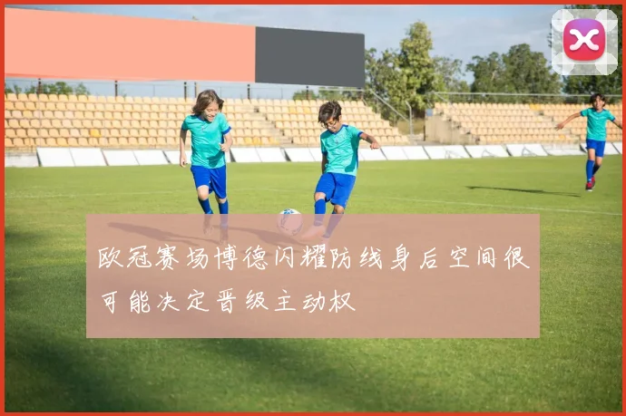 欧冠赛场博德闪耀防线身后空间很可能决定晋级主动权