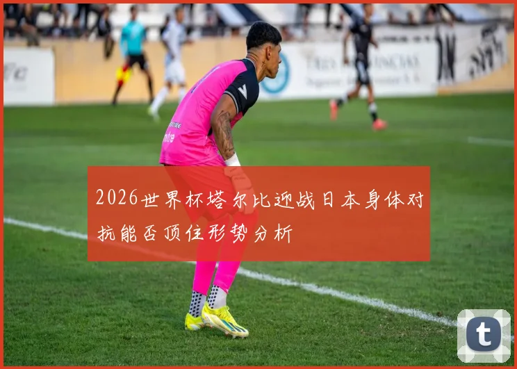 2026世界杯塔尔比迎战日本身体对抗能否顶住形势分析