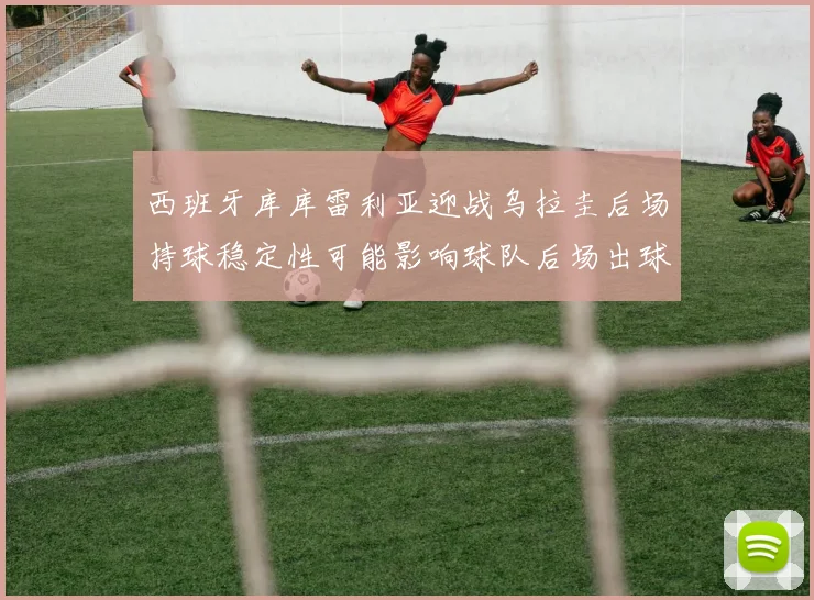 西班牙库库雷利亚迎战乌拉圭后场持球稳定性可能影响球队后场出球
