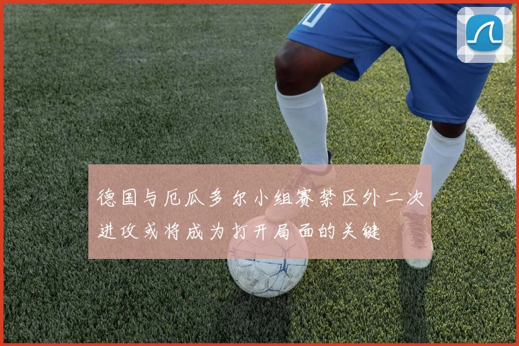 德国与厄瓜多尔小组赛禁区外二次进攻或将成为打开局面的关键