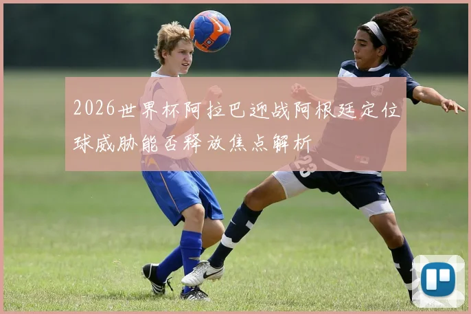 2026世界杯阿拉巴迎战阿根廷定位球威胁能否释放焦点解析