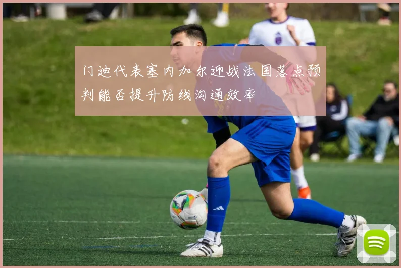 门迪代表塞内加尔迎战法国落点预判能否提升防线沟通效率