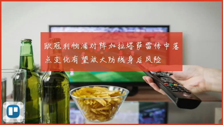 欧冠利物浦对阵加拉塔萨雷传中落点变化有望放大防线身后风险
