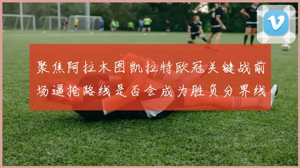 聚焦阿拉木图凯拉特欧冠关键战前场逼抢路线是否会成为胜负分界线