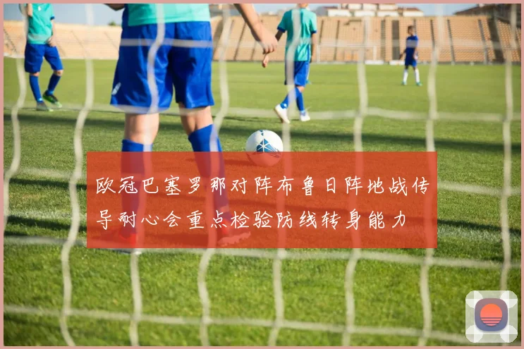 欧冠巴塞罗那对阵布鲁日阵地战传导耐心会重点检验防线转身能力