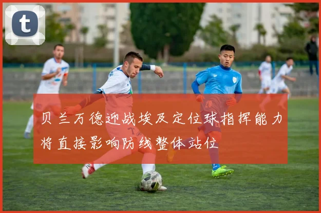 贝兰万德迎战埃及定位球指挥能力将直接影响防线整体站位