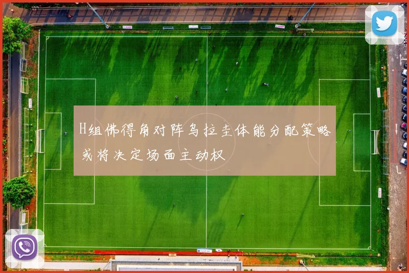 H组佛得角对阵乌拉圭体能分配策略或将决定场面主动权