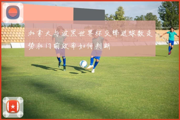 加拿大与波黑世界杯交锋进球数走势和门前效率如何判断
