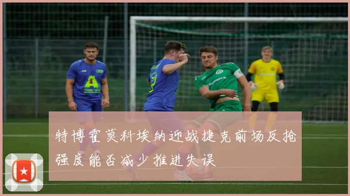 特博霍莫科埃纳迎战捷克前场反抢强度能否减少推进失误