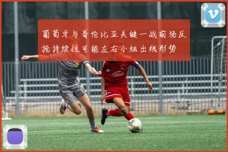 葡萄牙与哥伦比亚关键一战前场反抢持续性可能左右小组出线形势