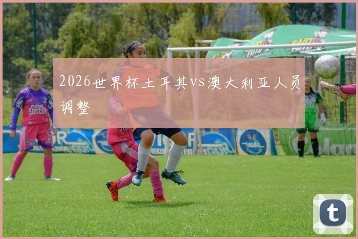 2026世界杯土耳其vs澳大利亚人员调整