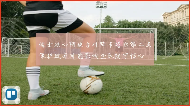 瑞士核心阿坎吉对阵卡塔尔第二点保护效率可能影响全队防守信心
