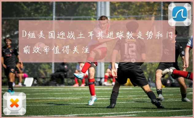 D组美国迎战土耳其进球数走势和门前效率值得关注