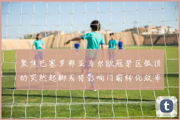 聚焦巴塞罗那亚马尔欧冠禁区弧顶的突然起脚或将影响门前转化效率