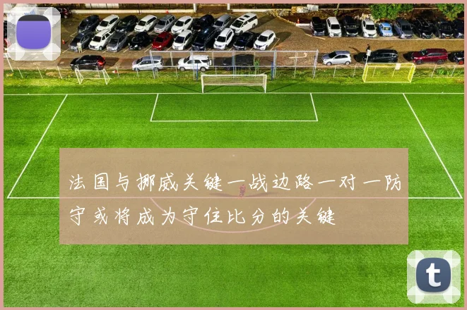法国与挪威关键一战边路一对一防守或将成为守住比分的关键