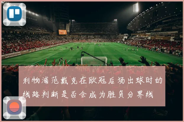 利物浦范戴克在欧冠后场出球时的线路判断是否会成为胜负分界线
