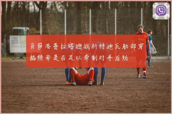 贡萨洛普拉塔迎战科特迪瓦肋部穿插频率是否足以牵制对手后防