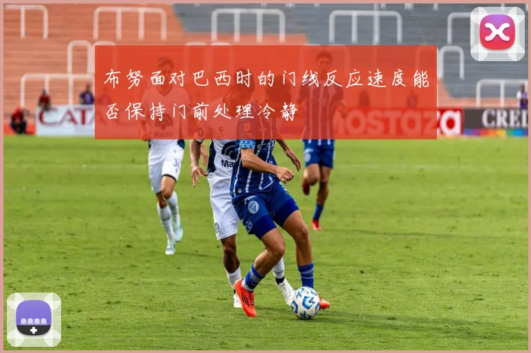 布努面对巴西时的门线反应速度能否保持门前处理冷静