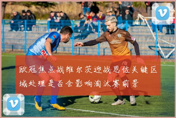 欧冠焦点战维尔茨迎战恩佐关键区域处理是否会影响淘汰赛前景