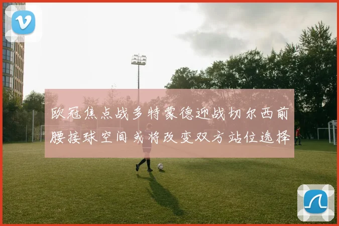 欧冠焦点战多特蒙德迎战切尔西前腰接球空间或将改变双方站位选择