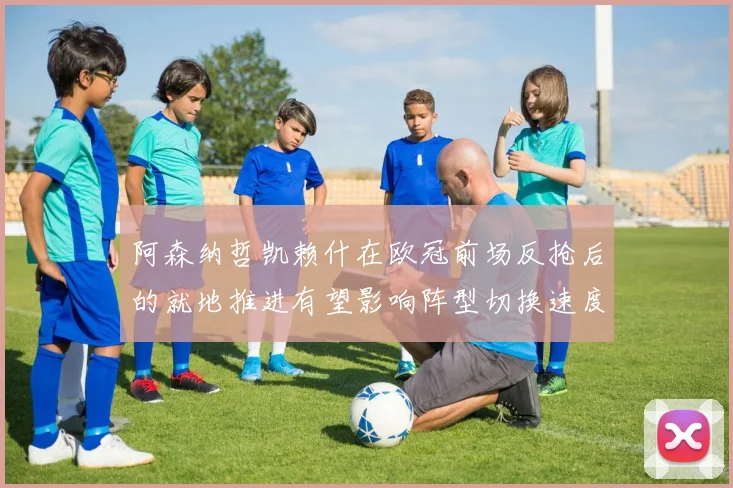 阿森纳哲凯赖什在欧冠前场反抢后的就地推进有望影响阵型切换速度