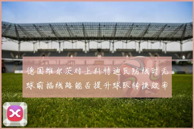德国维尔茨对上科特迪瓦防线时无球前插线路能否提升球队转换效率