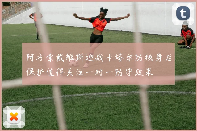 阿方索戴维斯迎战卡塔尔防线身后保护值得关注一对一防守效果