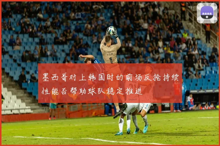 墨西哥对上韩国时的前场反抢持续性能否帮助球队稳定推进