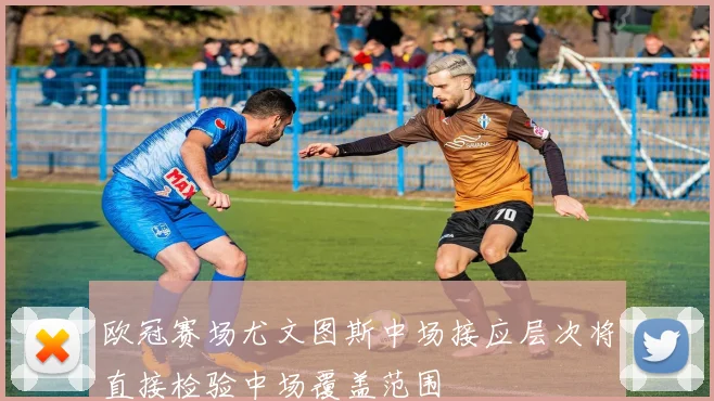 欧冠赛场尤文图斯中场接应层次将直接检验中场覆盖范围
