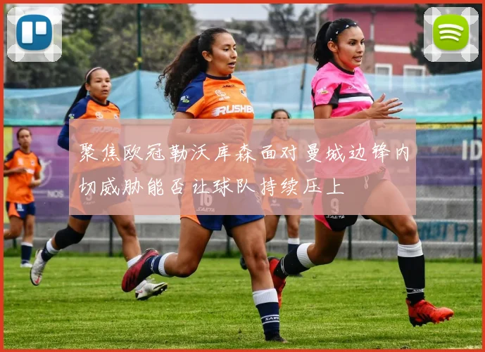 聚焦欧冠勒沃库森面对曼城边锋内切威胁能否让球队持续压上
