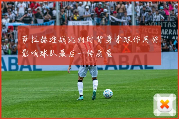 萨拉赫迎战比利时背身拿球作用将影响球队最后一传质量