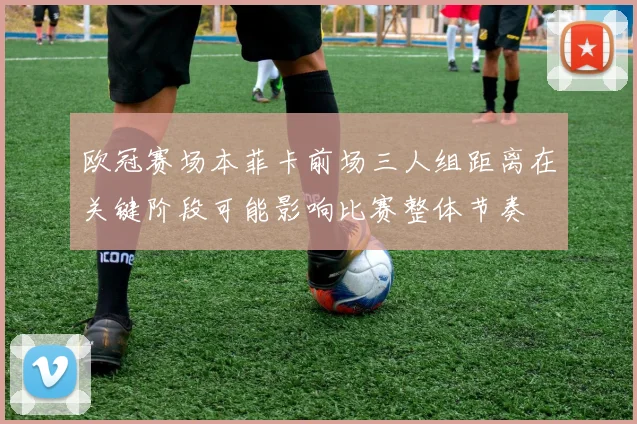 欧冠赛场本菲卡前场三人组距离在关键阶段可能影响比赛整体节奏