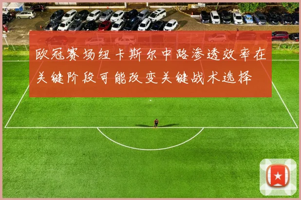欧冠赛场纽卡斯尔中路渗透效率在关键阶段可能改变关键战术选择
