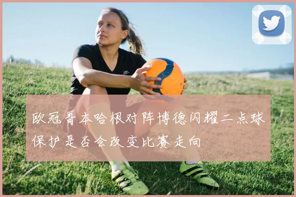 欧冠哥本哈根对阵博德闪耀二点球保护是否会改变比赛走向