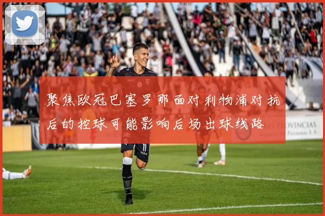 聚焦欧冠巴塞罗那面对利物浦对抗后的控球可能影响后场出球线路