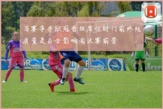 马赛争夺欧冠晋级席位时门前终结质量是否会影响淘汰赛前景