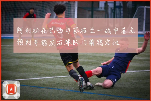 阿利松在巴西与苏格兰一战中落点预判可能左右球队门前稳定性