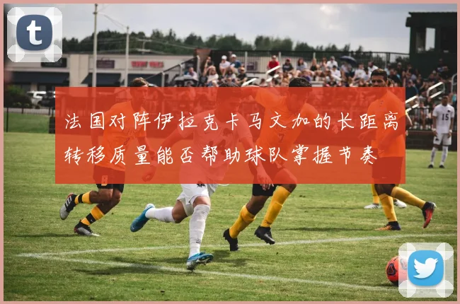 法国对阵伊拉克卡马文加的长距离转移质量能否帮助球队掌握节奏