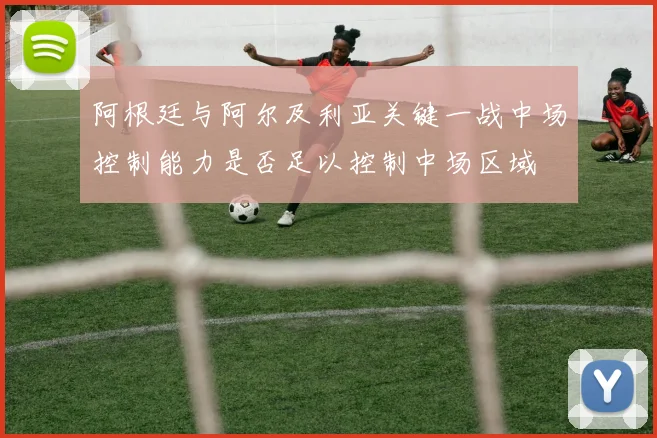 阿根廷与阿尔及利亚关键一战中场控制能力是否足以控制中场区域
