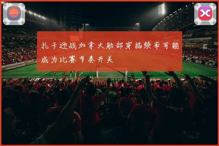 扎卡迎战加拿大肋部穿插频率可能成为比赛节奏开关