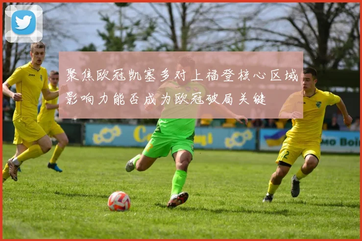 聚焦欧冠凯塞多对上福登核心区域影响力能否成为欧冠破局关键