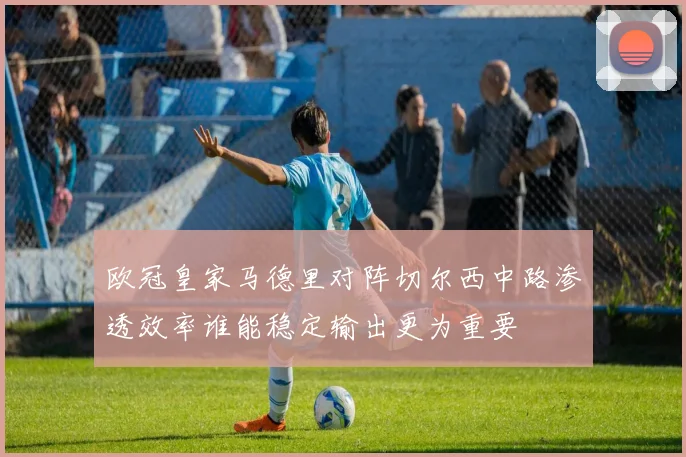 欧冠皇家马德里对阵切尔西中路渗透效率谁能稳定输出更为重要